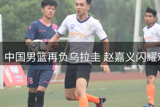 中国男篮再负乌拉圭 赵嘉义闪耀难掩团队低迷