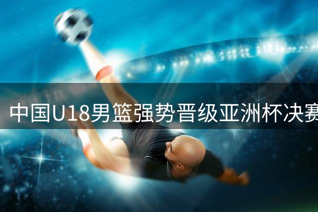 中国U18男篮强势晋级亚洲杯决赛 全场压制新西兰队