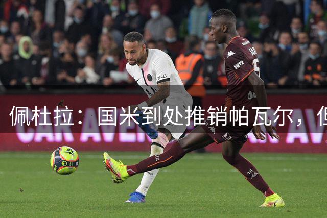 佩杜拉：国米到处推销帕瓦尔，但球员拒绝了目前为止所有报价