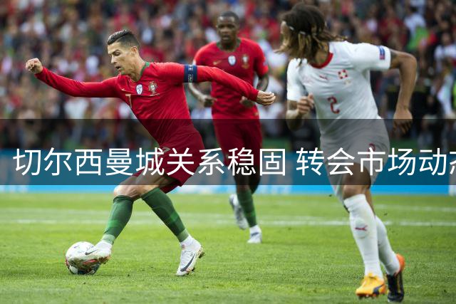 切尔西曼城关系稳固 转会市场动态引关注