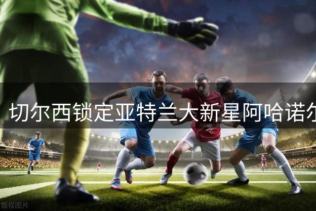 切尔西锁定亚特兰大新星阿哈诺尔 欲引进年轻后卫补强阵容
