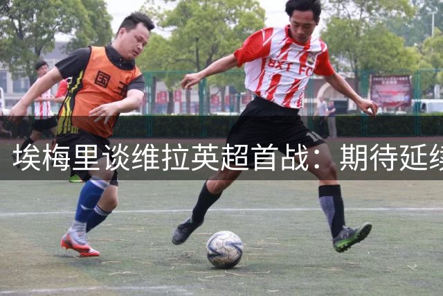 埃梅里谈维拉英超首战：期待延续上赛季辉煌表现