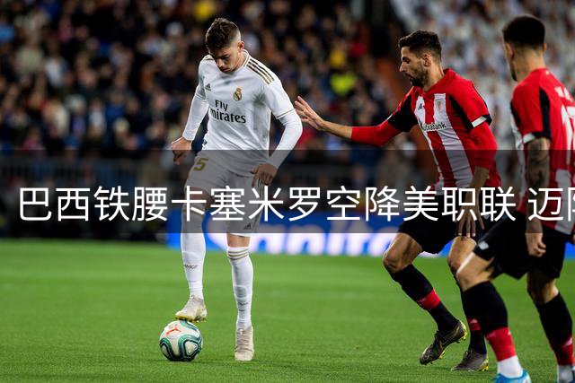 巴西铁腰卡塞米罗空降美职联 迈阿密国际再添欧冠级强援