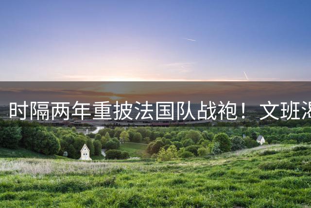 时隔两年重披法国队战袍！文班渴望FIBA赛事：眼下我并不想念NBA