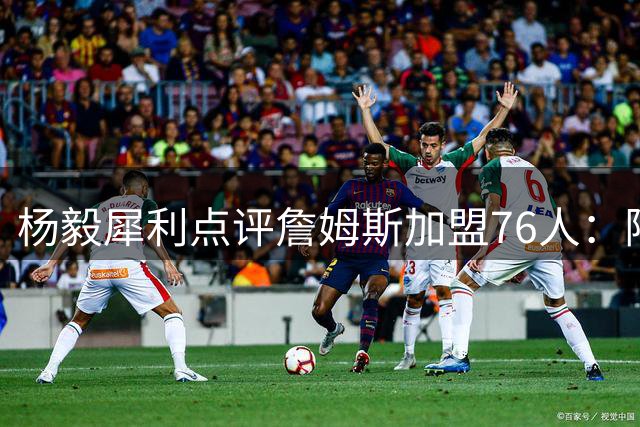杨毅犀利点评詹姆斯加盟76人：阵容已饱和 布朗性格恐成更衣室隐患