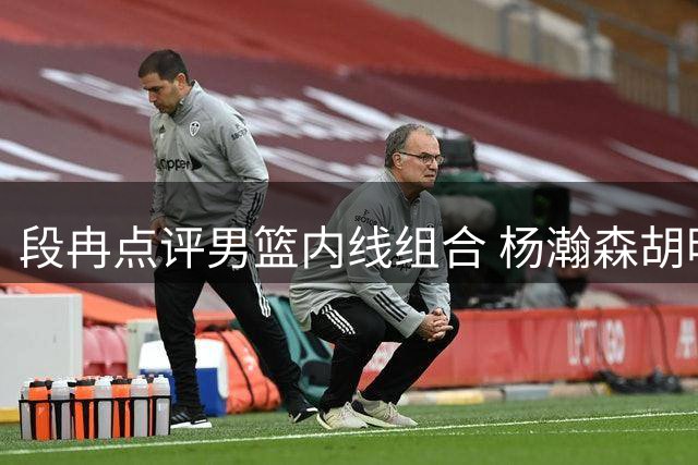 段冉点评男篮内线组合 杨瀚森胡明轩搭档提升全队进攻效率