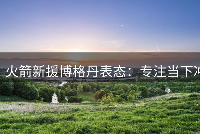 火箭新援博格丹表态：专注当下冲击总冠军 拒谈未来长远规划