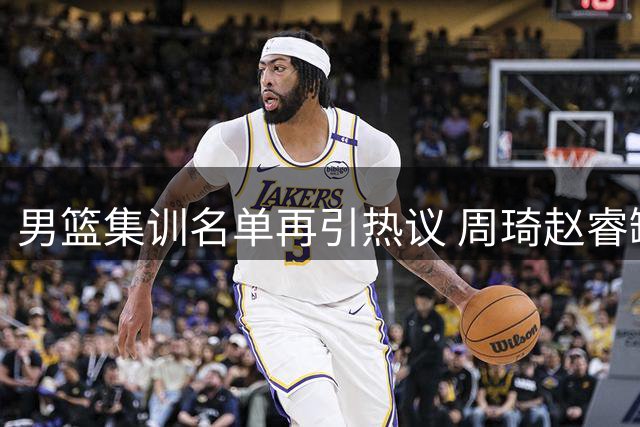 男篮集训名单再引热议 周琦赵睿缺席背后有何隐情？