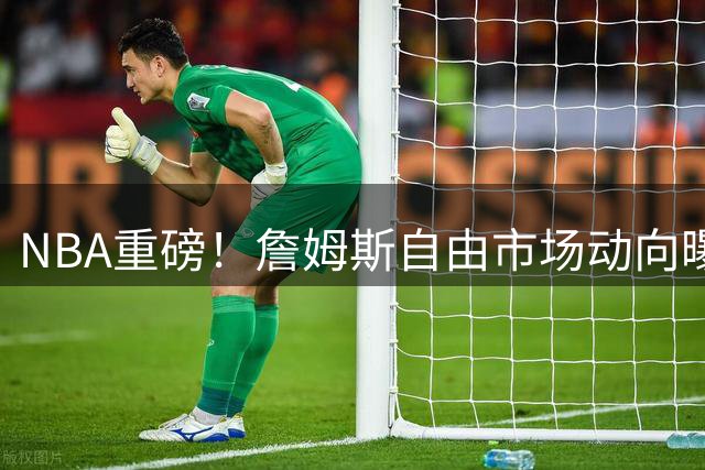 NBA重磅！詹姆斯自由市场动向曝光 与戴维斯交易传闻无关